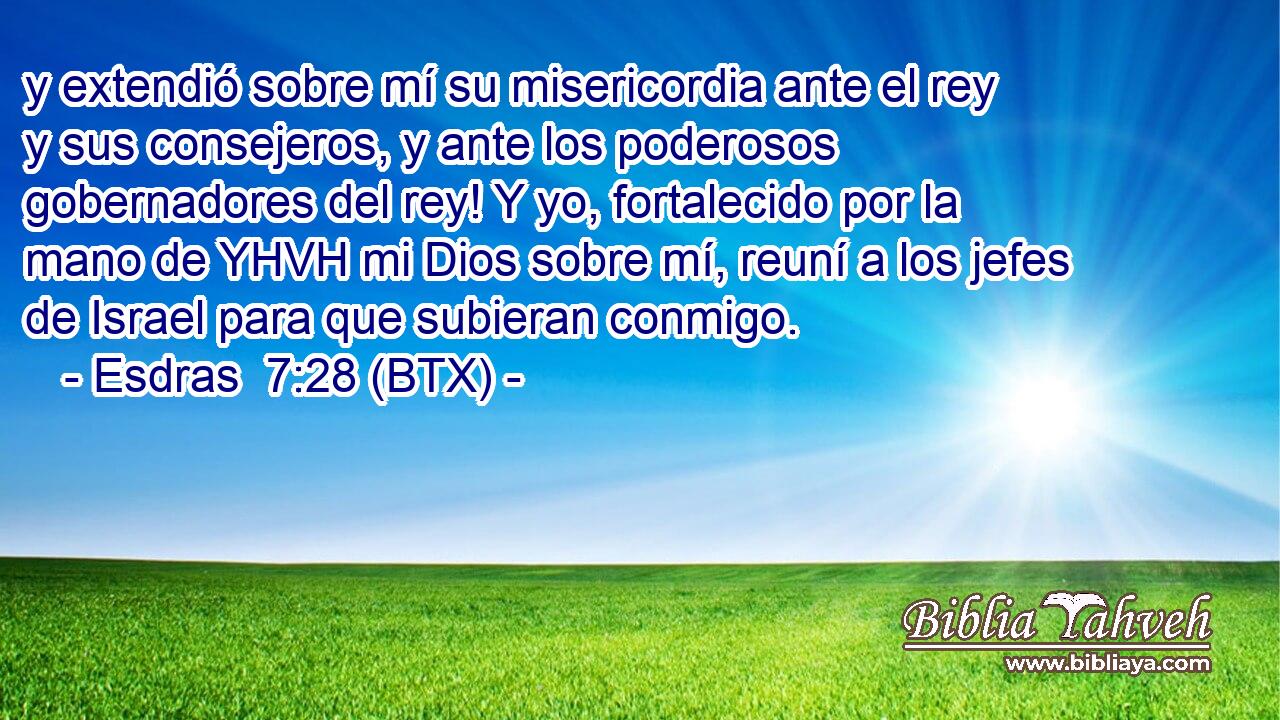 y extendió sobre mí su misericordia ante el rey y sus consejeros, y ante los poderosos gobernadores del rey! Y yo, fortalecido por la mano de YHVH mi Dios sobre mí, reuní a los jefes de Israel para que subieran conmigo.