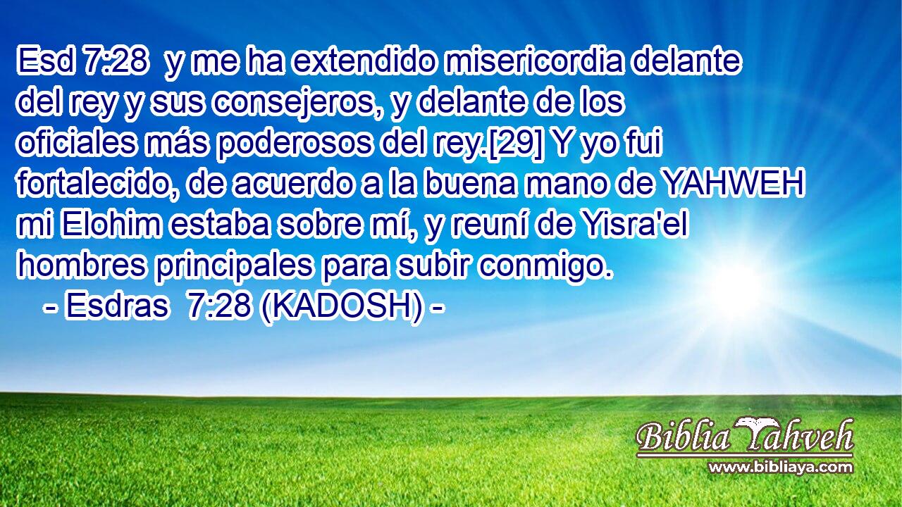  y me ha extendido misericordia delante del rey y sus consejeros, y delante de los oficiales más poderosos del rey.[29] Y yo fui fortalecido, de acuerdo a la buena mano de YAHWEH mi Elohim estaba sobre mí, y reuní de Yisra'el hombres principales para subir conmigo. 