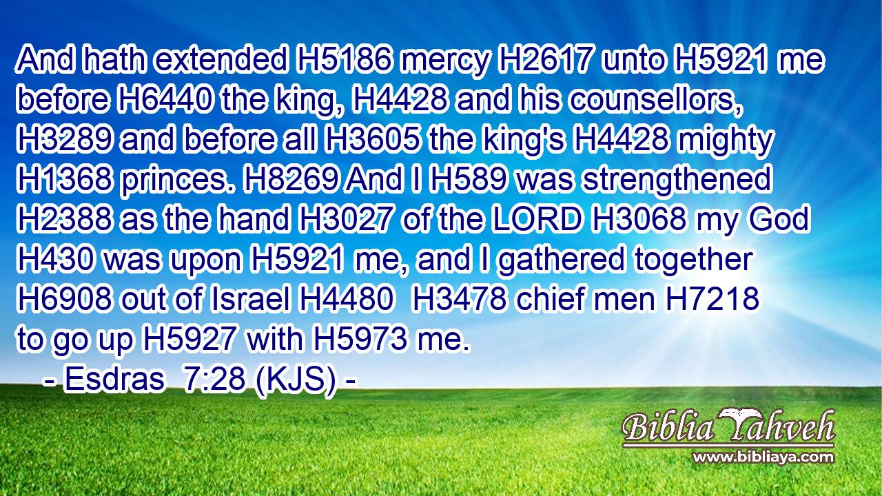 And hath extended H5186 mercy H2617 unto H5921 me before H6440 the king, H4428 and his counsellors, H3289 and before all H3605 the king's H4428 mighty H1368 princes. H8269 And I H589 was strengthened H2388 as the hand H3027 of the LORD H3068 my God H430 was upon H5921 me, and I gathered together H6908 out of Israel H4480  H3478 chief men H7218 to go up H5927 with H5973 me.