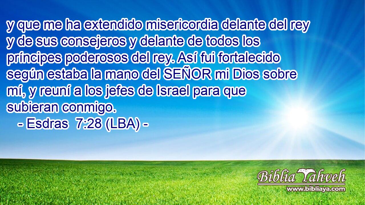 y que me ha extendido misericordia delante del rey y de sus consejeros y delante de todos los príncipes poderosos del rey. Así fui fortalecido según estaba la mano del SEÑOR mi Dios sobre mí, y reuní a los jefes de Israel para que subieran conmigo.