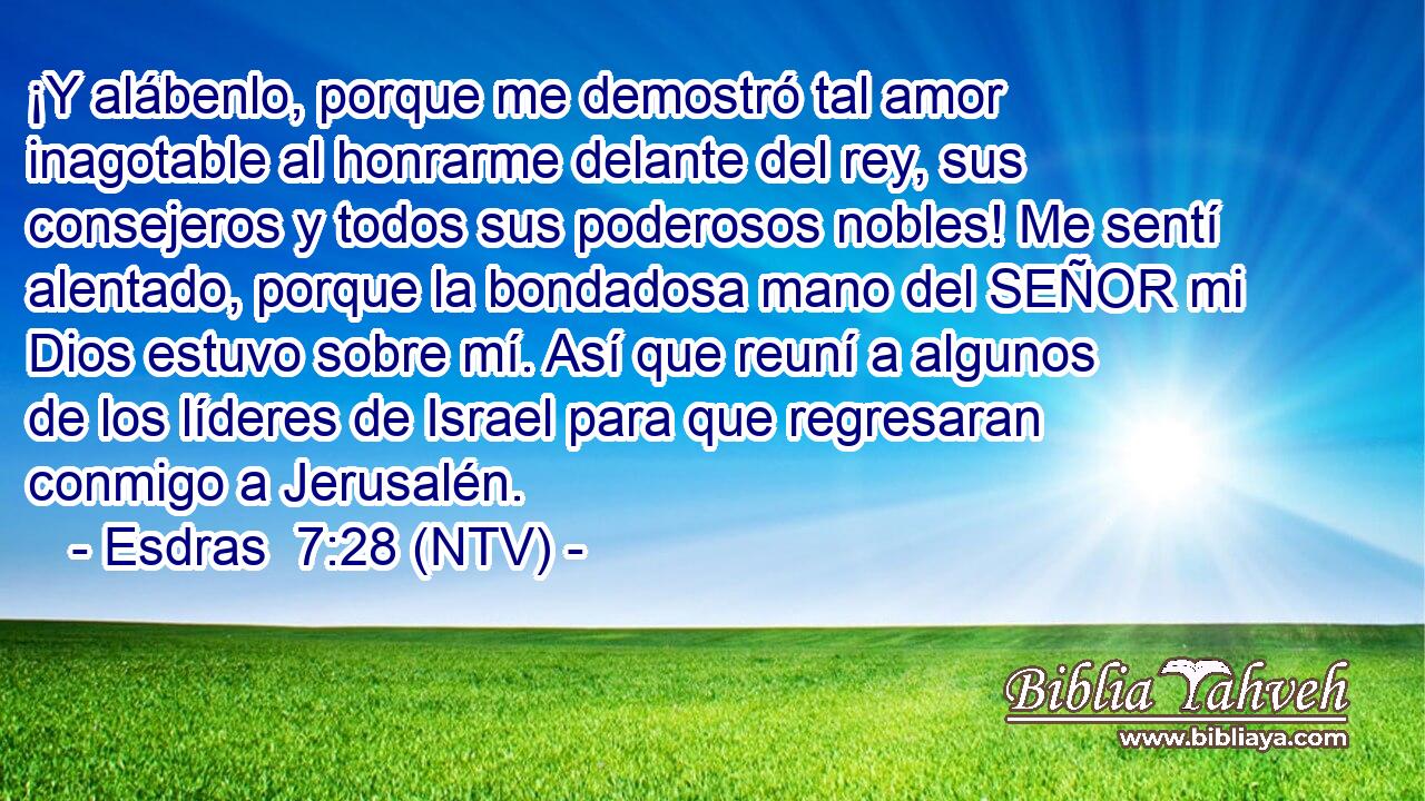 ¡Y alábenlo, porque me demostró tal amor inagotable al honrarme delante del rey, sus consejeros y todos sus poderosos nobles! Me sentí alentado, porque la bondadosa mano del SEÑOR mi Dios estuvo sobre mí. Así que reuní a algunos de los líderes de Israel para que regresaran conmigo a Jerusalén.
