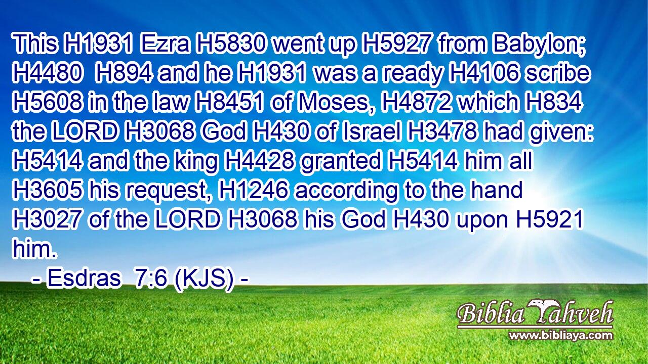 This H1931 Ezra H5830 went up H5927 from Babylon; H4480  H894 and he H1931 was a ready H4106 scribe H5608 in the law H8451 of Moses, H4872 which H834 the LORD H3068 God H430 of Israel H3478 had given: H5414 and the king H4428 granted H5414 him all H3605 his request, H1246 according to the hand H3027 of the LORD H3068 his God H430 upon H5921 him.