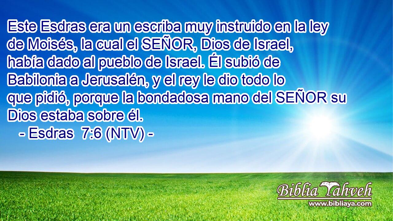Este Esdras era un escriba muy instruido en la ley de Moisés, la cual el SEÑOR, Dios de Israel, había dado al pueblo de Israel. Él subió de Babilonia a Jerusalén, y el rey le dio todo lo que pidió, porque la bondadosa mano del SEÑOR su Dios estaba sobre él.