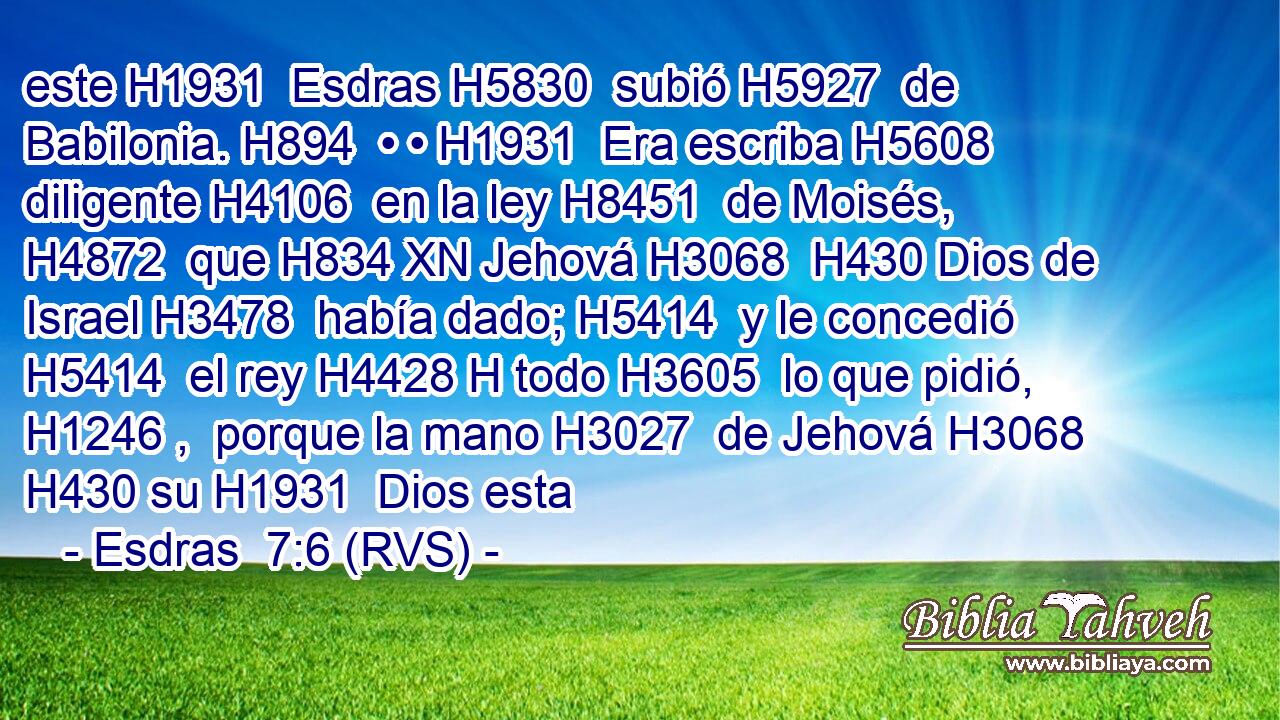 este H1931  Esdras H5830  subió H5927  de Babilonia. H894  • • H1931  Era escriba H5608  diligente H4106  en la ley H8451  de Moisés, H4872  que H834 XN Jehová H3068  H430 Dios de Israel H3478  había dado; H5414  y le concedió H5414  el rey H4428 H todo H3605  lo que pidió, H1246 ,  porque la mano H3027  de Jehová H3068  H430 su H1931  Dios esta