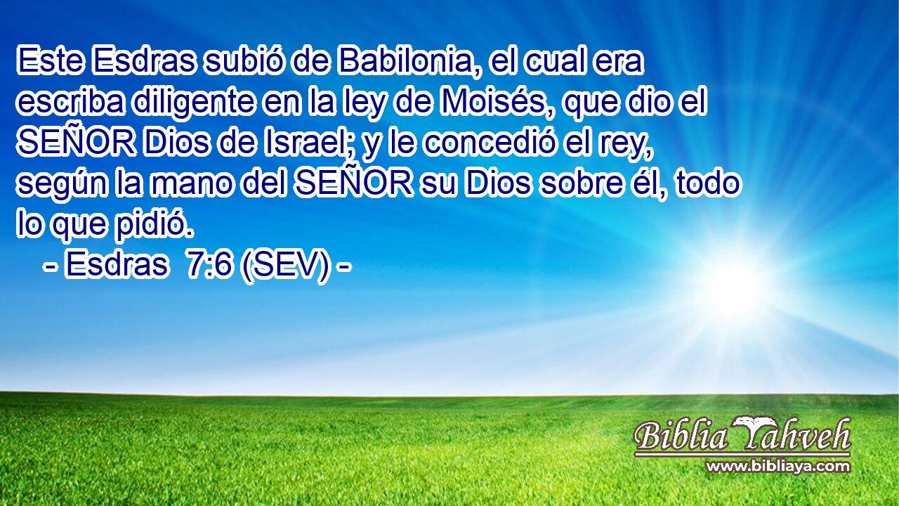 Este Esdras subió de Babilonia, el cual era escriba diligente en la ley de Moisés, que dio el SEÑOR Dios de Israel; y le concedió el rey, según la mano del SEÑOR su Dios sobre él, todo lo que pidió.