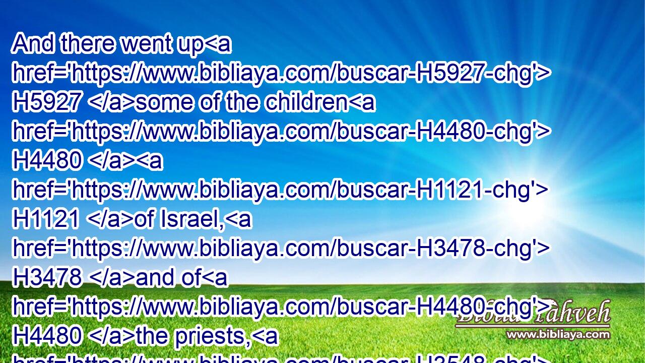 And there went up H5927 some of the children H4480  H1121 of Israel, H3478 and of H4480 the priests, H3548 and the Levites, H3881 and the singers, H7891 and the porters, H7778 and the Nethinims, H5411 unto H413 Jerusalem, H3389 in the seventh H7651 year H8141 of Artaxerxes H783 the king.H4428