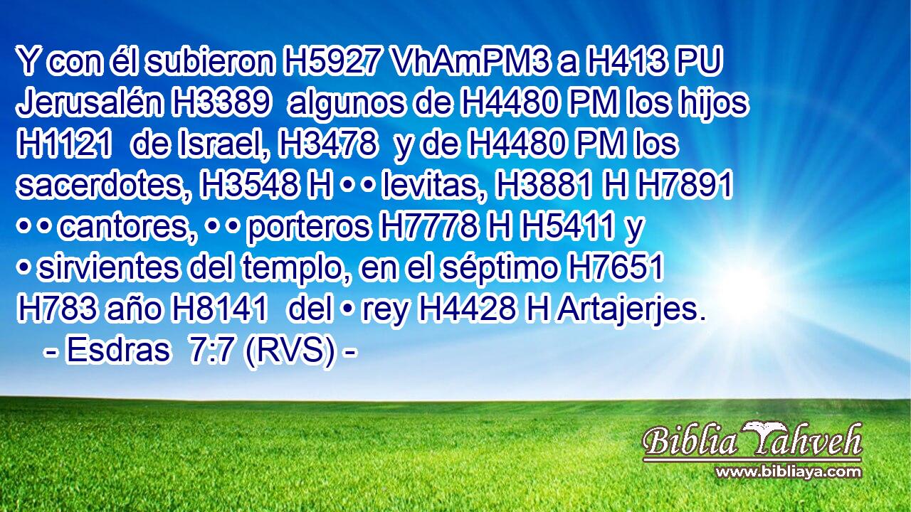 Y con él subieron H5927 VhAmPM3 a H413 PU Jerusalén H3389  algunos de H4480 PM los hijos H1121  de Israel, H3478  y de H4480 PM los sacerdotes, H3548 H • • levitas, H3881 H H7891 • • cantores, • • porteros H7778 H H5411 y • sirvientes del templo, en el séptimo H7651  H783 año H8141  del • rey H4428 H Artajerjes. 
