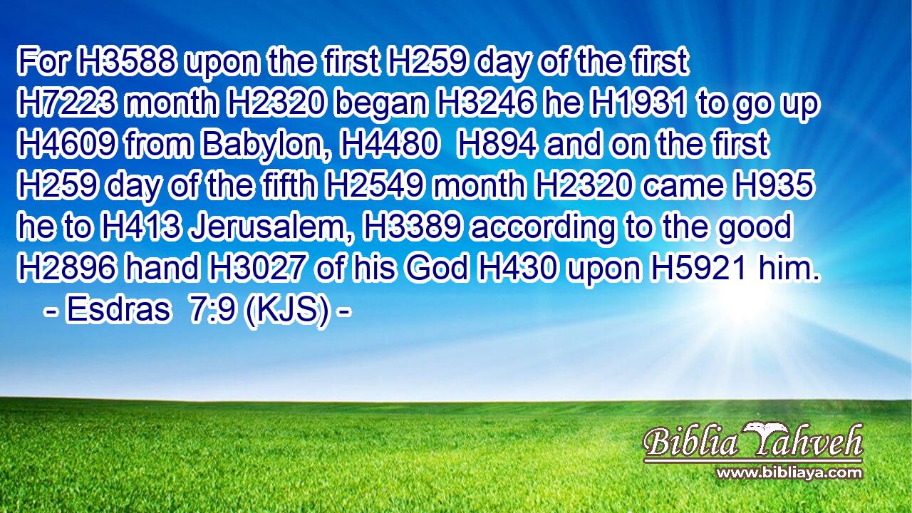 For H3588 upon the first H259 day of the first H7223 month H2320 began H3246 he H1931 to go up H4609 from Babylon, H4480  H894 and on the first H259 day of the fifth H2549 month H2320 came H935 he to H413 Jerusalem, H3389 according to the good H2896 hand H3027 of his God H430 upon H5921 him.