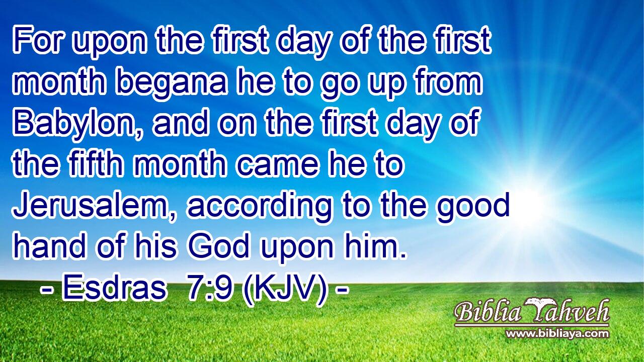 For upon the first day of the first month begana he to go up from Babylon, and on the first day of the fifth month came he to Jerusalem, according to the good hand of his God upon him.