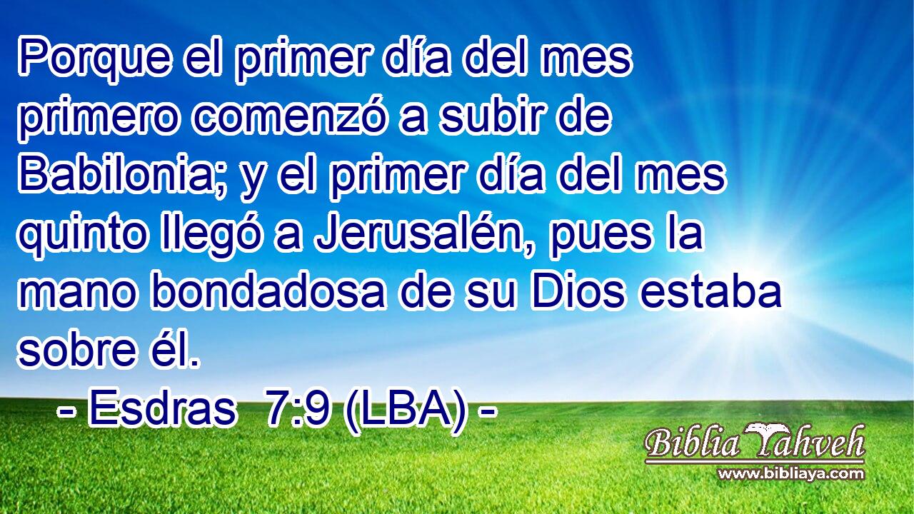 Porque el primer día del mes primero comenzó a subir de Babilonia; y el primer día del mes quinto llegó a Jerusalén, pues la mano bondadosa de su Dios estaba sobre él.