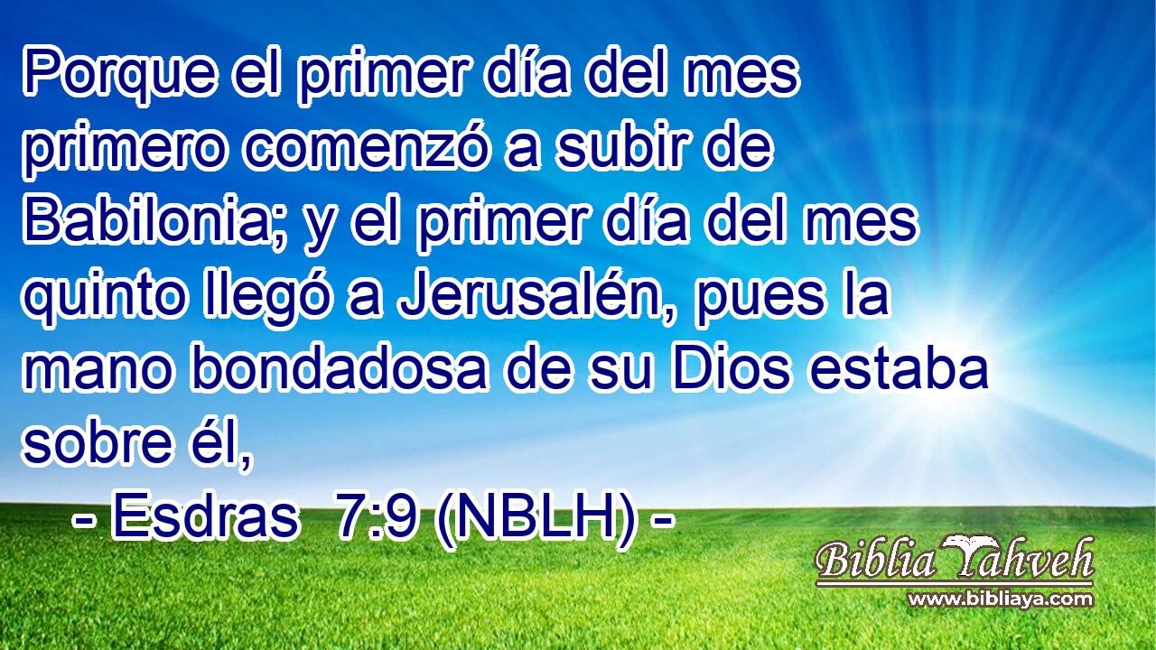  Porque el primer día del mes primero comenzó a subir de Babilonia; y el primer día del mes quinto llegó a Jerusalén, pues la mano bondadosa de su Dios estaba sobre él, 