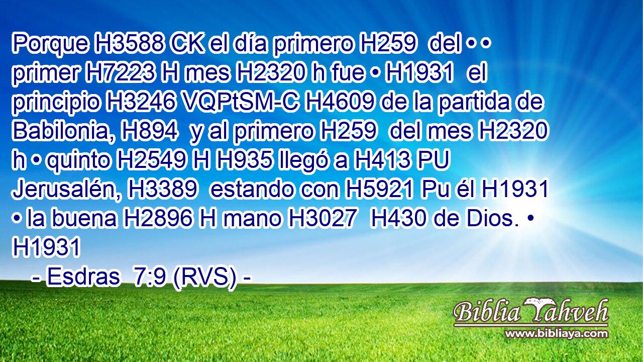 Porque H3588 CK el día primero H259  del • • primer H7223 H mes H2320 h fue • H1931  el principio H3246 VQPtSM-C H4609 de la partida de Babilonia, H894  y al primero H259  del mes H2320 h • quinto H2549 H H935 llegó a H413 PU Jerusalén, H3389  estando con H5921 Pu él H1931  • la buena H2896 H mano H3027  H430 de Dios. • H1931  