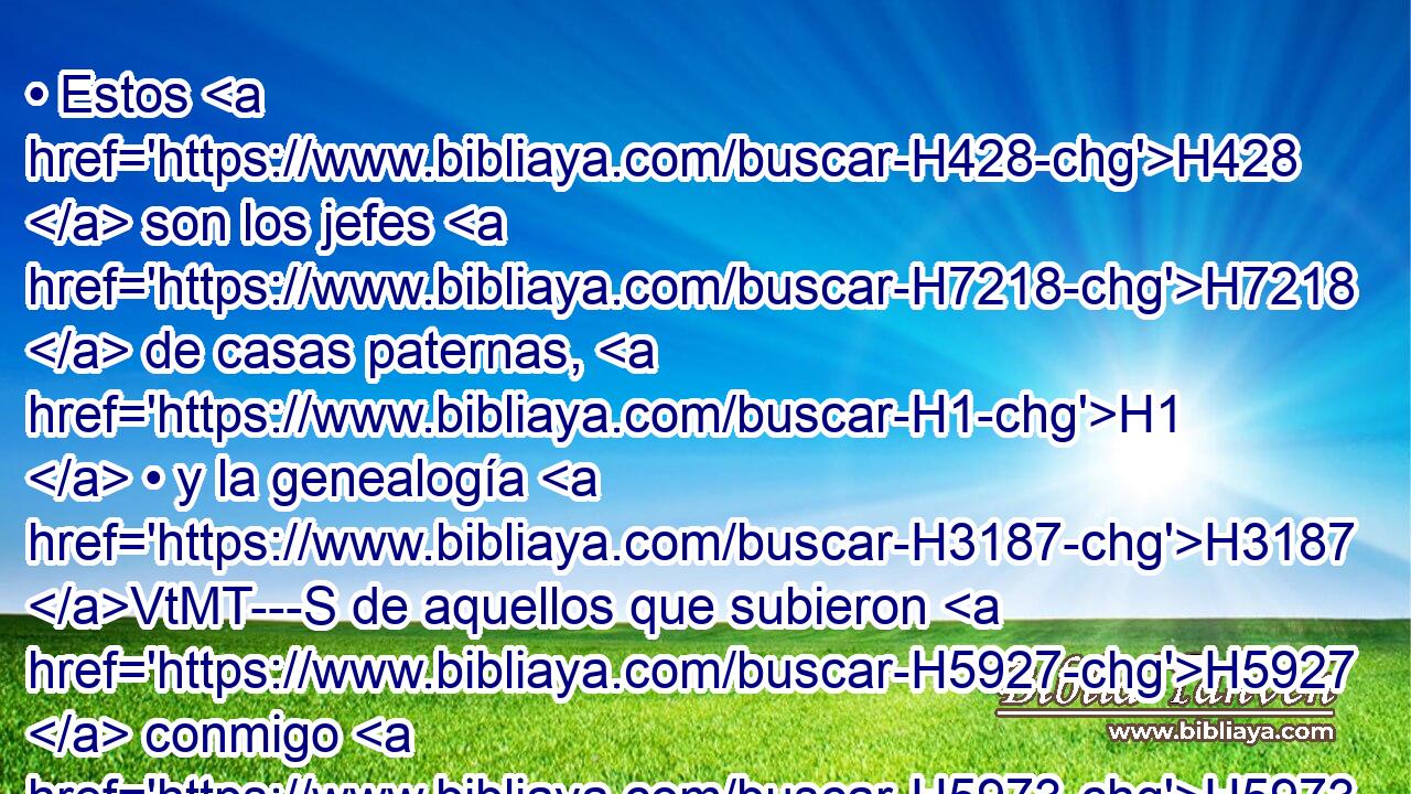 • Estos H428  son los jefes H7218  de casas paternas, H1  • y la genealogía H3187 VtMT---S de aquellos que subieron H5927  conmigo H5973 Pw,  H4438 H783 de Babilonia, H894  reinando el rey H4428 H Artajerjes: 