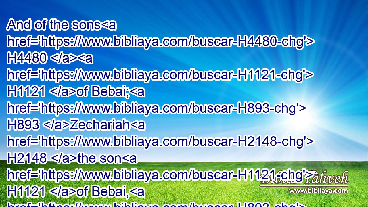 And of the sons H4480  H1121 of Bebai; H893 Zechariah H2148 the son H1121 of Bebai, H893 and with H5973 him twenty H6242 and eight H8083 males.H2145