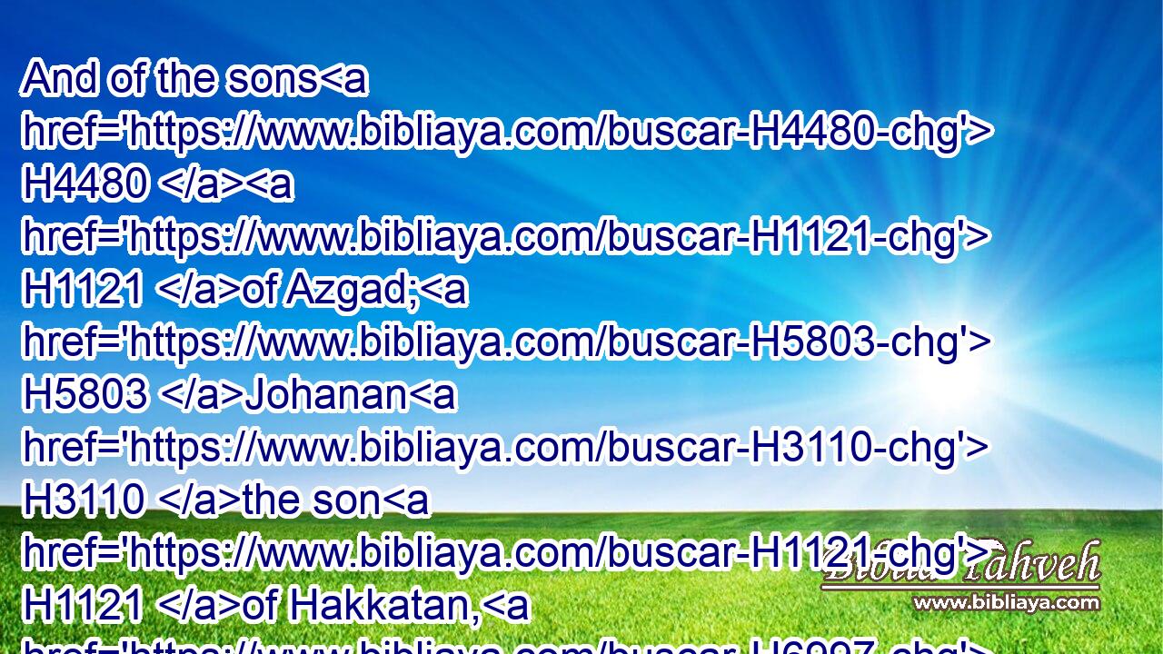 And of the sons H4480  H1121 of Azgad; H5803 Johanan H3110 the son H1121 of Hakkatan, H6997 and with H5973 him an hundred H3967 and ten H6235 males.H2145