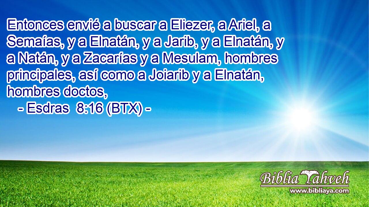 Entonces envié a buscar a Eliezer, a Ariel, a Semaías, y a Elnatán, y a Jarib, y a Elnatán, y a Natán, y a Zacarías y a Mesulam, hombres principales, así como a Joiarib y a Elnatán, hombres doctos,