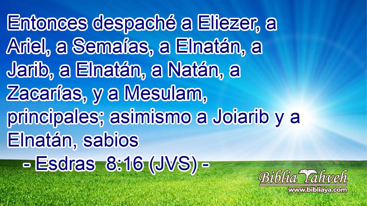 Entonces despaché a Eliezer, a Ariel, a Semaías, a Elnatán, a Jarib, a Elnatán, a Natán, a Zacarías, y a Mesulam, principales; asimismo a Joiarib y a Elnatán, sabios