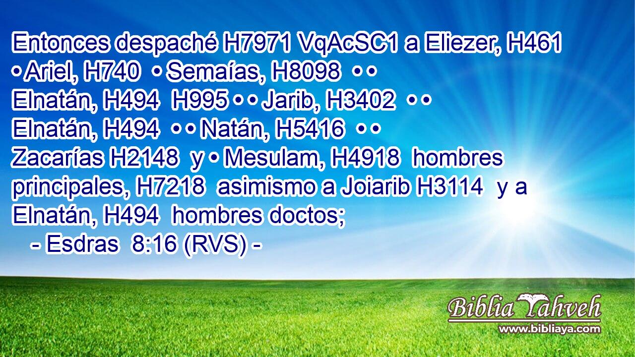 Entonces despaché H7971 VqAcSC1 a Eliezer, H461  • Ariel, H740  • Semaías, H8098  • • Elnatán, H494  H995 • • Jarib, H3402  • • Elnatán, H494  • • Natán, H5416  • • Zacarías H2148  y • Mesulam, H4918  hombres principales, H7218  asimismo a Joiarib H3114  y a Elnatán, H494  hombres doctos; 
