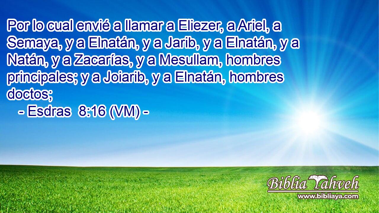  Por lo cual envié a llamar a Eliezer, a Ariel, a Semaya, y a Elnatán, y a Jarib, y a Elnatán, y a Natán, y a Zacarías, y a Mesullam, hombres principales; y a Joiarib, y a Elnatán, hombres doctos; 