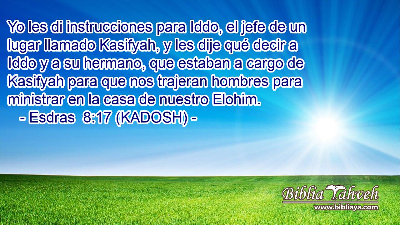  Yo les di instrucciones para Iddo, el jefe de un lugar llamado Kasifyah, y les dije qué decir a Iddo y a su hermano, que estaban a cargo de Kasifyah para que nos trajeran hombres para ministrar en la casa de nuestro Elohim. 