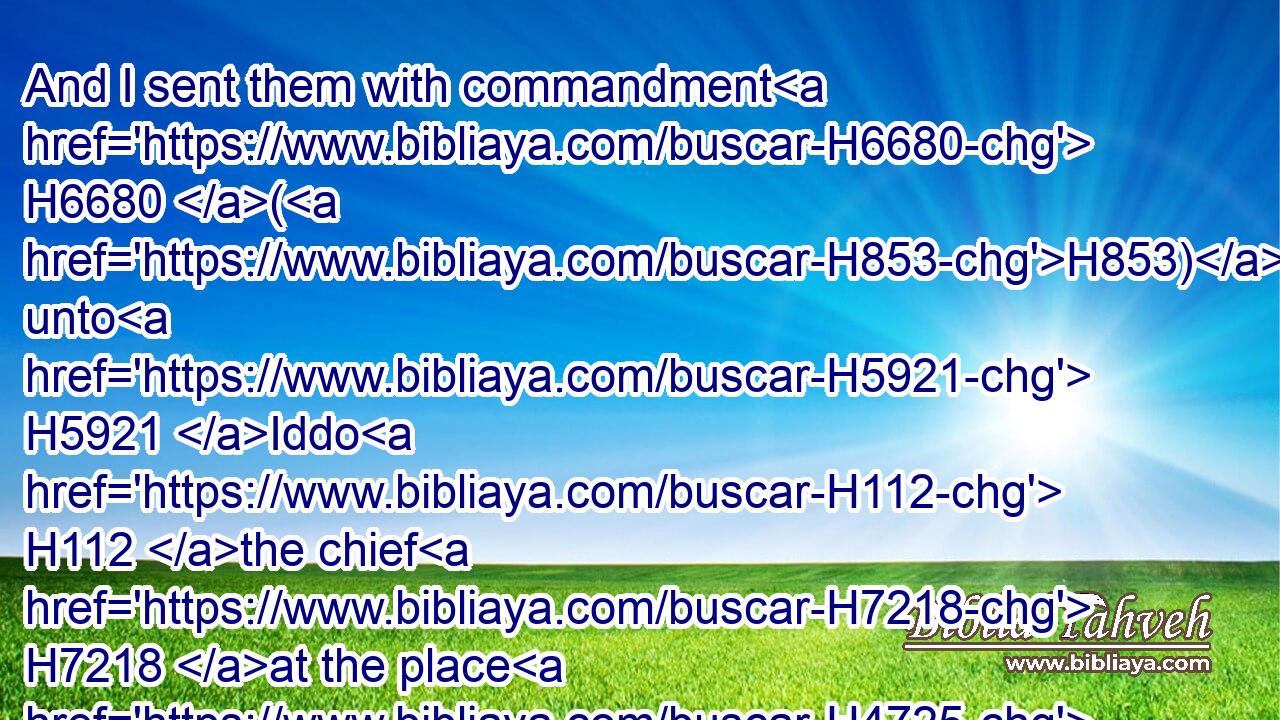And I sent them with commandment H6680 (H853) unto H5921 Iddo H112 the chief H7218 at the place H4725 Casiphia, H3703 and I told H7760  H6310 them what H1697 they should say H1696 unto H413 Iddo, H112 and to his brethren H251 the Nethinims, H5411 at the place H4725 Casiphia, H3703 that they should bring H935 unto us ministers H8334 for the house H1004 of our God.H430