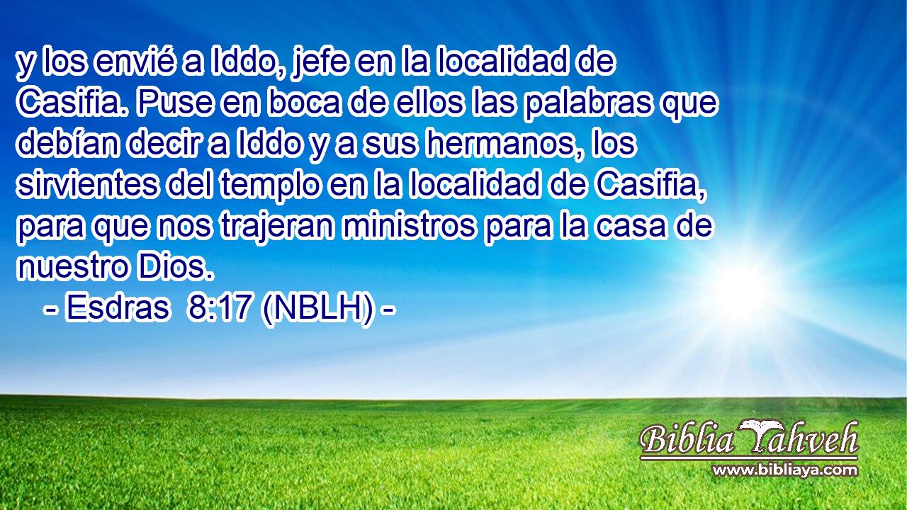  y los envié a Iddo, jefe en la localidad de Casifia. Puse en boca de ellos las palabras que debían decir a Iddo y a sus hermanos, los sirvientes del templo en la localidad de Casifia, para que nos trajeran ministros para la casa de nuestro Dios. 
