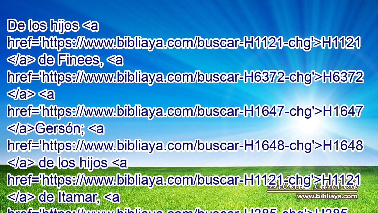 De los hijos H1121  de Finees, H6372  H1647 Gersón; H1648  de los hijos H1121  de Itamar, H385  Daniel; H1840  de los hijos H1121  de David, H1732  Hatús. H2407  