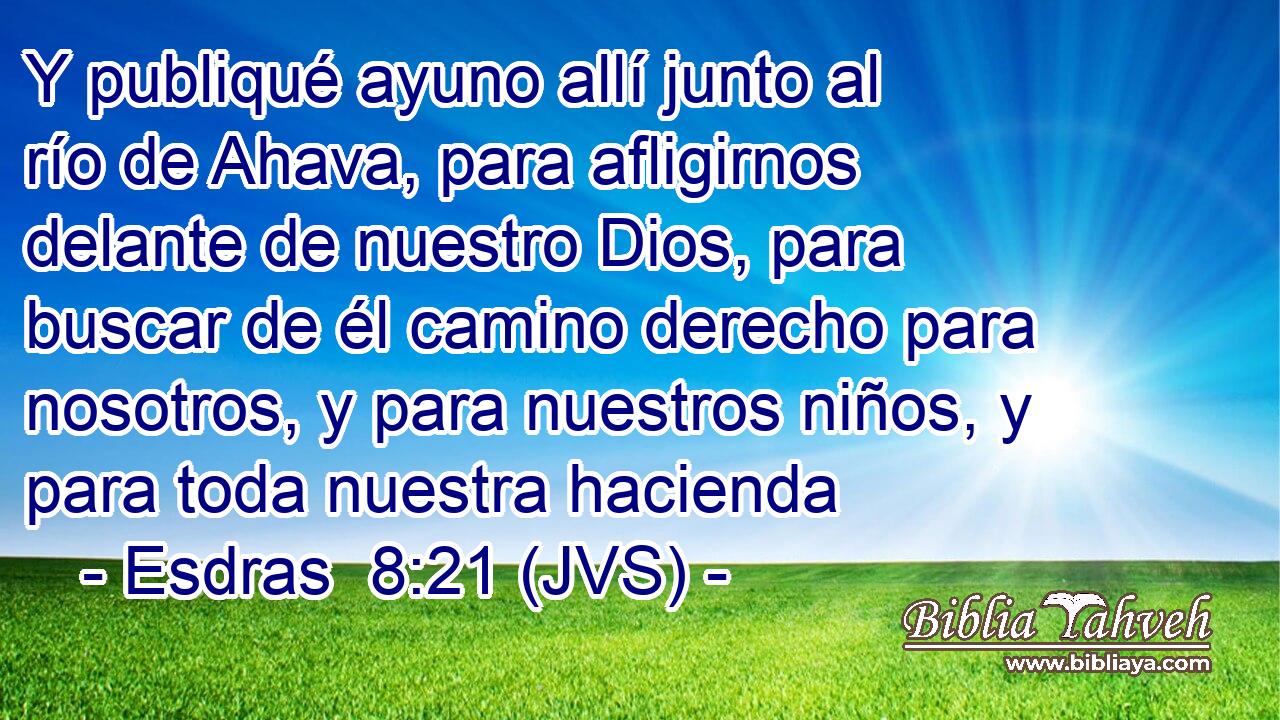 Y publiqué ayuno allí junto al río de Ahava, para afligirnos delante de nuestro Dios, para buscar de él camino derecho para nosotros, y para nuestros niños, y para toda nuestra hacienda