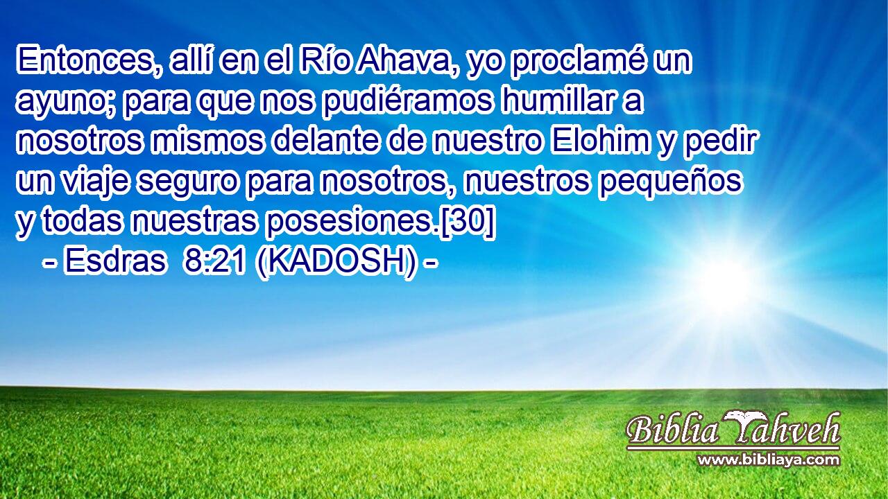  Entonces, allí en el Río Ahava, yo proclamé un ayuno; para que nos pudiéramos humillar a nosotros mismos delante de nuestro Elohim y pedir un viaje seguro para nosotros, nuestros pequeños y todas nuestras posesiones.[30] 