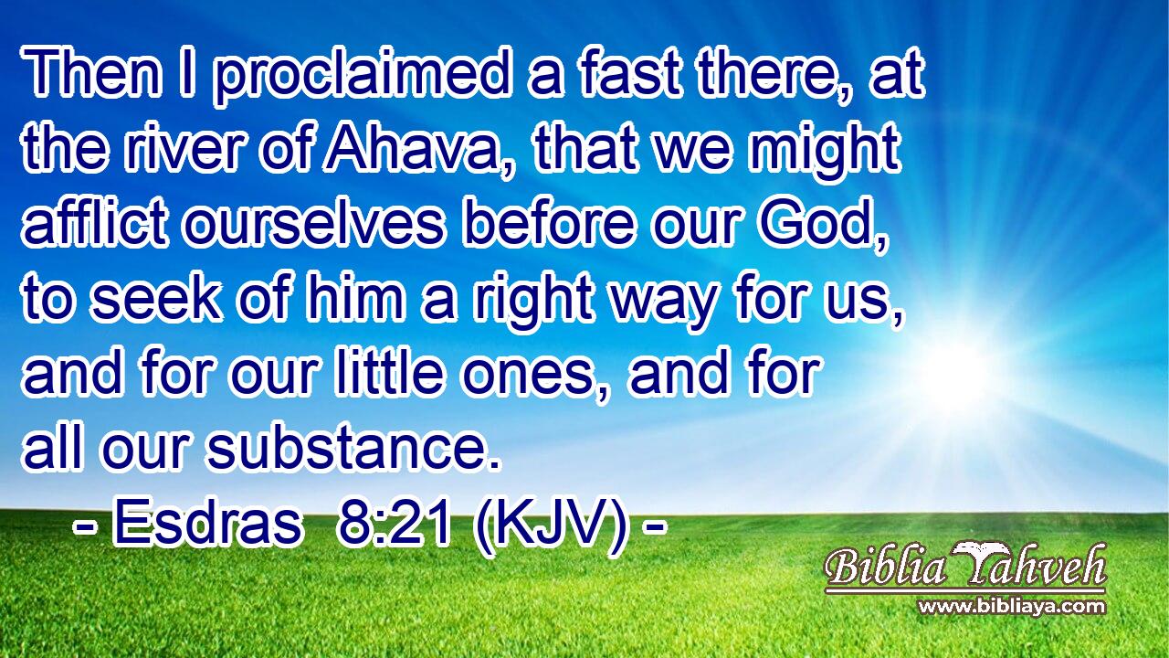 Then I proclaimed a fast there, at the river of Ahava, that we might afflict ourselves before our God, to seek of him a right way for us, and for our little ones, and for all our substance.