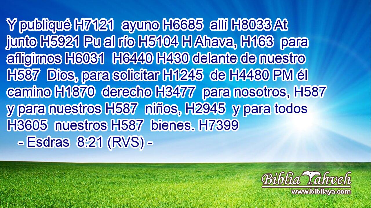 Y publiqué H7121  ayuno H6685  allí H8033 At junto H5921 Pu al río H5104 H Ahava, H163  para afligirnos H6031  H6440 H430 delante de nuestro H587  Dios, para solicitar H1245  de H4480 PM él camino H1870  derecho H3477  para nosotros, H587  y para nuestros H587  niños, H2945  y para todos H3605  nuestros H587  bienes. H7399  