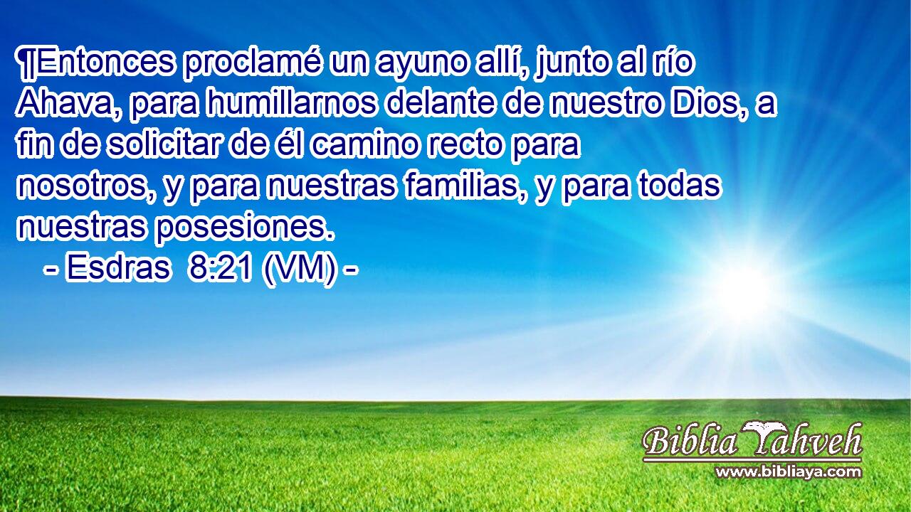  ¶Entonces proclamé un ayuno allí, junto al río Ahava, para humillarnos delante de nuestro Dios, a fin de solicitar de él camino recto para nosotros, y para nuestras familias, y para todas nuestras posesiones. 