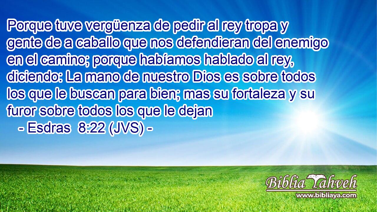 Porque tuve vergüenza de pedir al rey tropa y gente de a caballo que nos defendieran del enemigo en el camino; porque habíamos hablado al rey, diciendo: La mano de nuestro Dios es sobre todos los que le buscan para bien; mas su fortaleza y su furor sobre todos los que le dejan