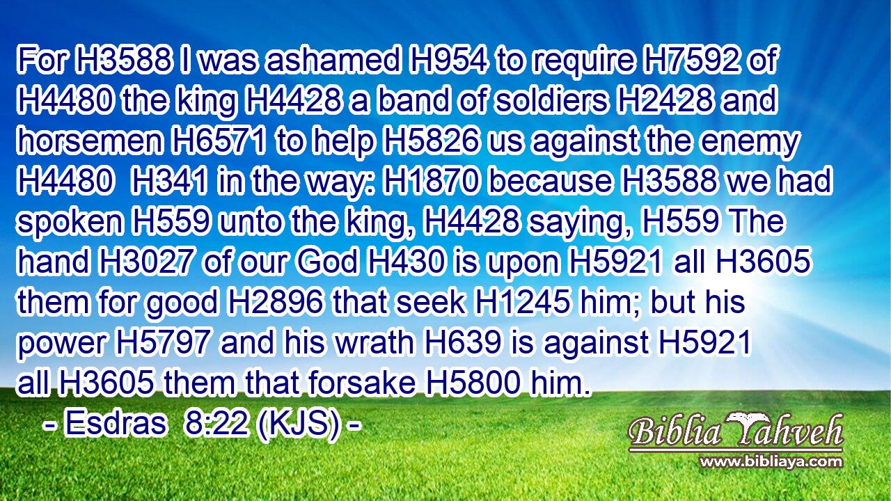 For H3588 I was ashamed H954 to require H7592 of H4480 the king H4428 a band of soldiers H2428 and horsemen H6571 to help H5826 us against the enemy H4480  H341 in the way: H1870 because H3588 we had spoken H559 unto the king, H4428 saying, H559 The hand H3027 of our God H430 is upon H5921 all H3605 them for good H2896 that seek H1245 him; but his power H5797 and his wrath H639 is against H5921 all H3605 them that forsake H5800 him.