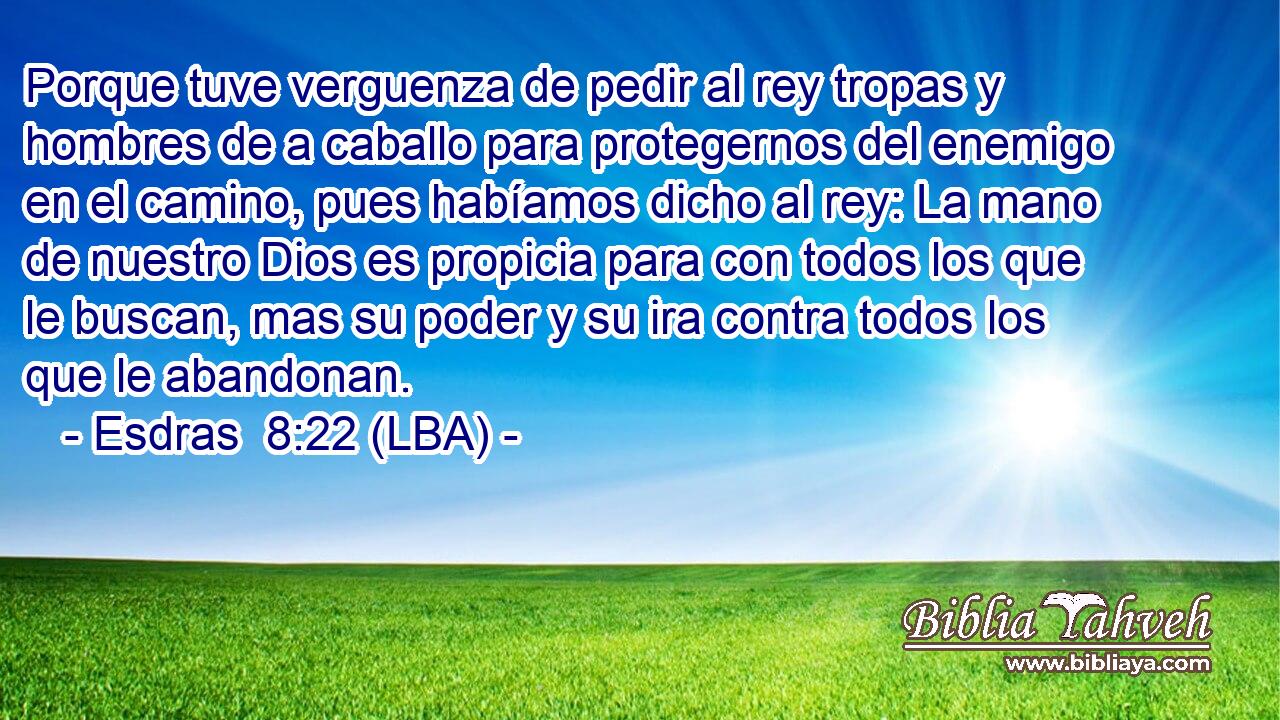 Porque tuve verguenza de pedir al rey tropas y hombres de a caballo para protegernos del enemigo en el camino, pues habíamos dicho al rey: La mano de nuestro Dios es propicia para con todos los que le buscan, mas su poder y su ira contra todos los que le abandonan.