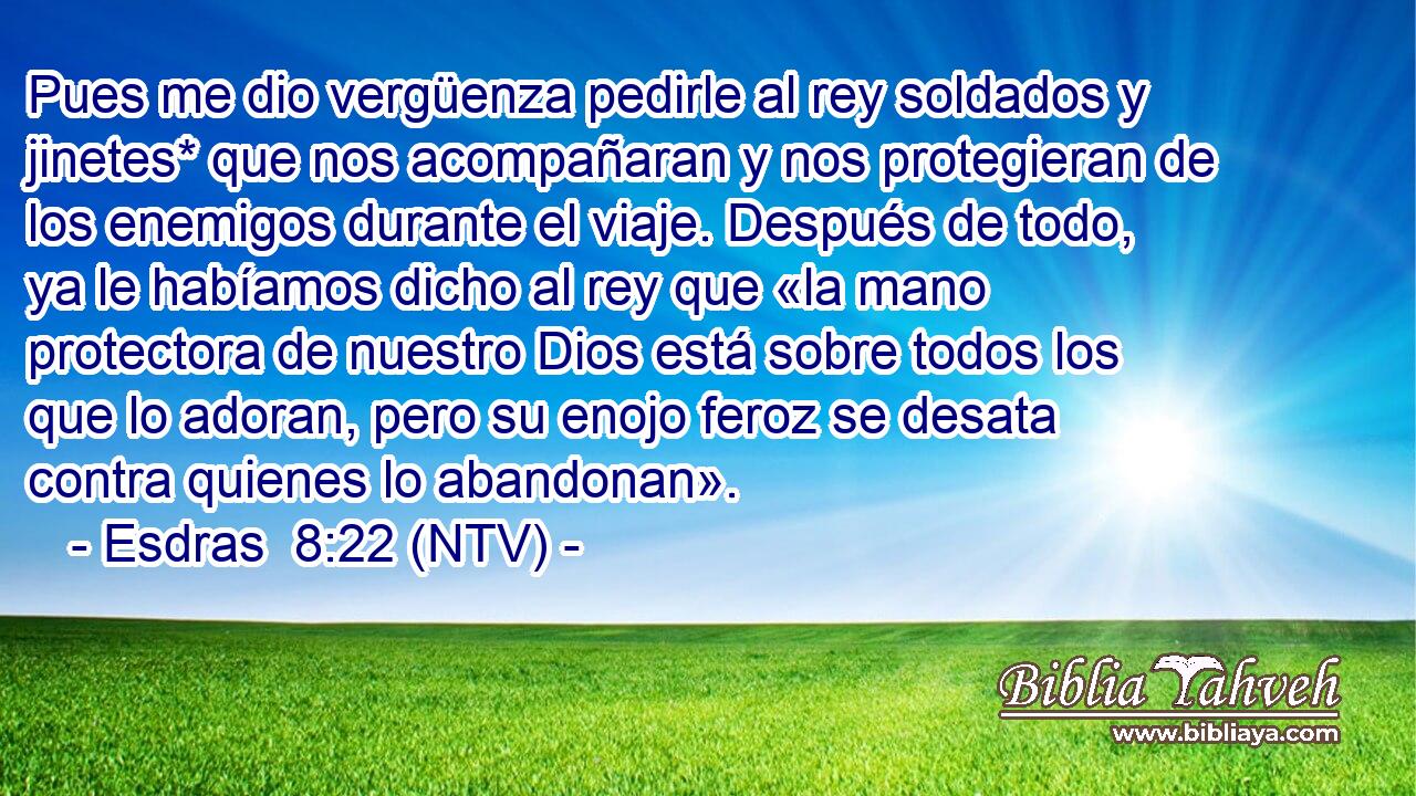 Pues me dio vergüenza pedirle al rey soldados y jinetes* que nos acompañaran y nos protegieran de los enemigos durante el viaje. Después de todo, ya le habíamos dicho al rey que «la mano protectora de nuestro Dios está sobre todos los que lo adoran, pero su enojo feroz se desata contra quienes lo abandonan».