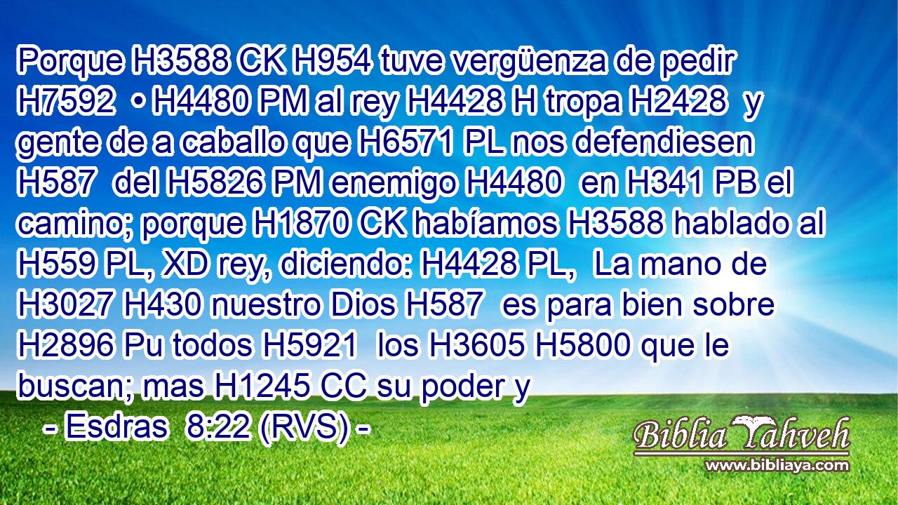 Porque H3588 CK H954 tuve vergüenza de pedir H7592  • H4480 PM al rey H4428 H tropa H2428  y gente de a caballo que H6571 PL nos defendiesen H587  del H5826 PM enemigo H4480  en H341 PB el camino; porque H1870 CK habíamos H3588 hablado al H559 PL, XD rey, diciendo: H4428 PL,  La mano de H3027 H430 nuestro Dios H587  es para bien sobre H2896 Pu todos H5921  los H3605 H5800 que le buscan; mas H1245 CC su poder y