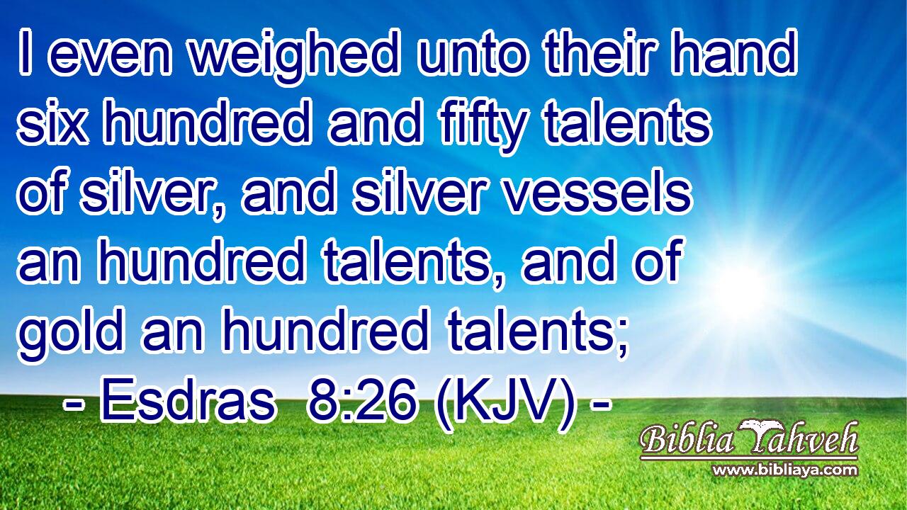 I even weighed unto their hand six hundred and fifty talents of silver, and silver vessels an hundred talents, and of gold an hundred talents;
