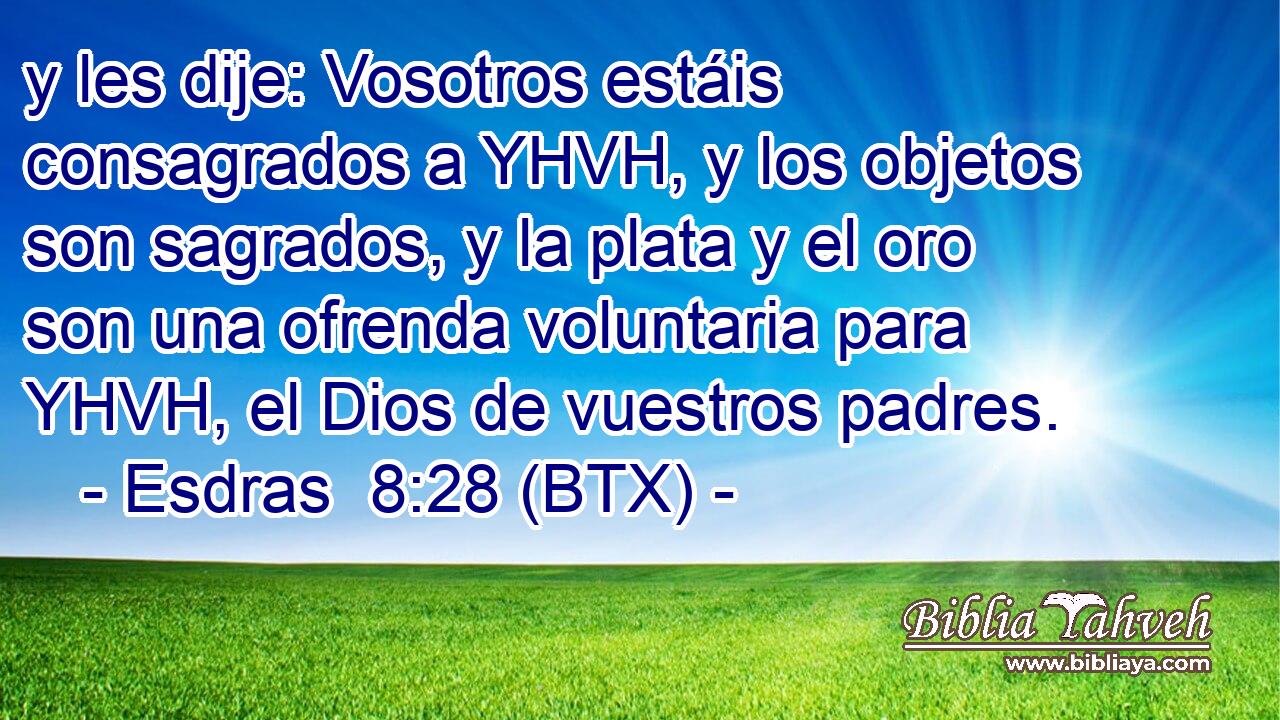 y les dije: Vosotros estáis consagrados a YHVH, y los objetos son sagrados, y la plata y el oro son una ofrenda voluntaria para YHVH, el Dios de vuestros padres.