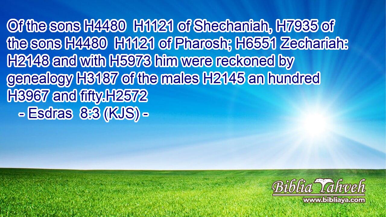 Of the sons H4480  H1121 of Shechaniah, H7935 of the sons H4480  H1121 of Pharosh; H6551 Zechariah: H2148 and with H5973 him were reckoned by genealogy H3187 of the males H2145 an hundred H3967 and fifty.H2572