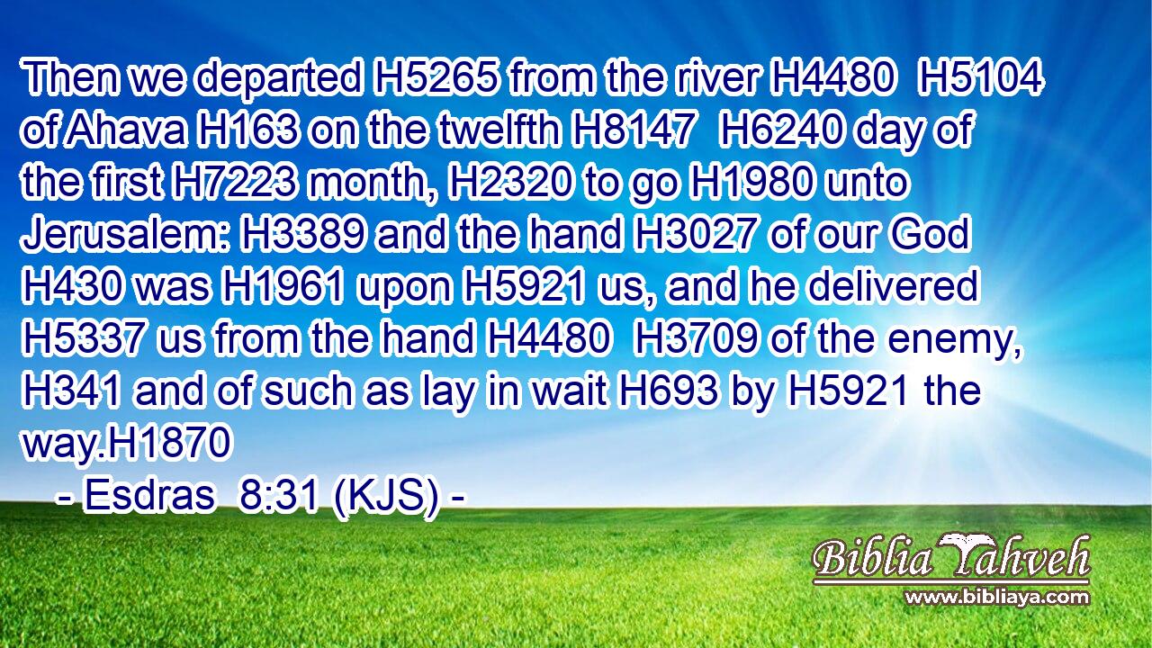Then we departed H5265 from the river H4480  H5104 of Ahava H163 on the twelfth H8147  H6240 day of the first H7223 month, H2320 to go H1980 unto Jerusalem: H3389 and the hand H3027 of our God H430 was H1961 upon H5921 us, and he delivered H5337 us from the hand H4480  H3709 of the enemy, H341 and of such as lay in wait H693 by H5921 the way.H1870