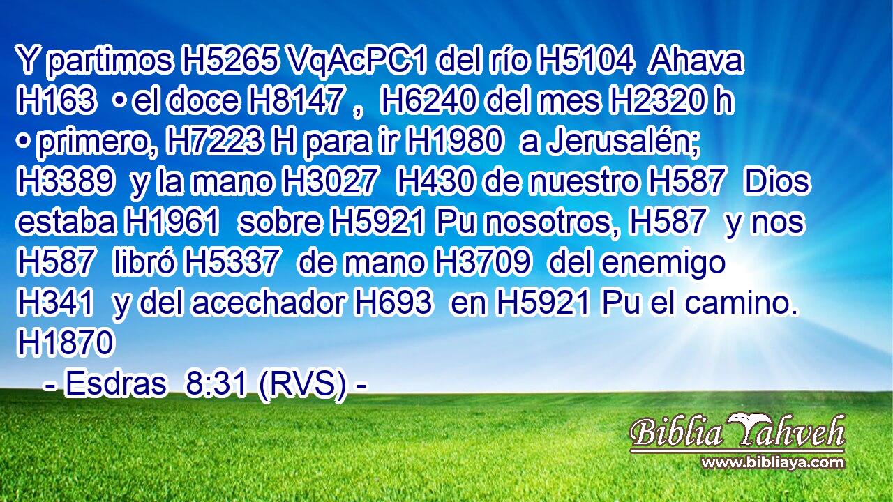 Y partimos H5265 VqAcPC1 del río H5104  Ahava H163  • el doce H8147 ,  H6240 del mes H2320 h • primero, H7223 H para ir H1980  a Jerusalén; H3389  y la mano H3027  H430 de nuestro H587  Dios estaba H1961  sobre H5921 Pu nosotros, H587  y nos H587  libró H5337  de mano H3709  del enemigo H341  y del acechador H693  en H5921 Pu el camino. H1870  