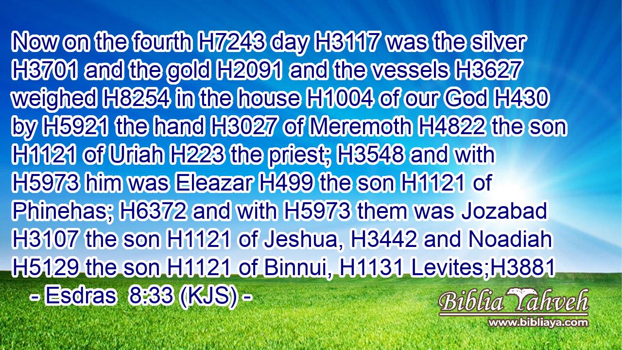 Now on the fourth H7243 day H3117 was the silver H3701 and the gold H2091 and the vessels H3627 weighed H8254 in the house H1004 of our God H430 by H5921 the hand H3027 of Meremoth H4822 the son H1121 of Uriah H223 the priest; H3548 and with H5973 him was Eleazar H499 the son H1121 of Phinehas; H6372 and with H5973 them was Jozabad H3107 the son H1121 of Jeshua, H3442 and Noadiah H5129 the son H1121 of Binnui, H1131 Levites;H3881