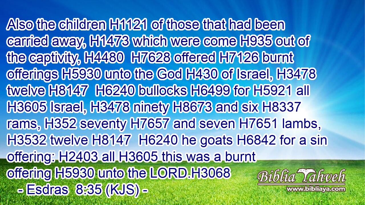 Also the children H1121 of those that had been carried away, H1473 which were come H935 out of the captivity, H4480  H7628 offered H7126 burnt offerings H5930 unto the God H430 of Israel, H3478 twelve H8147  H6240 bullocks H6499 for H5921 all H3605 Israel, H3478 ninety H8673 and six H8337 rams, H352 seventy H7657 and seven H7651 lambs, H3532 twelve H8147  H6240 he goats H6842 for a sin offering: H2403 all H3605 this was a burnt offering H5930 unto the LORD.H3068