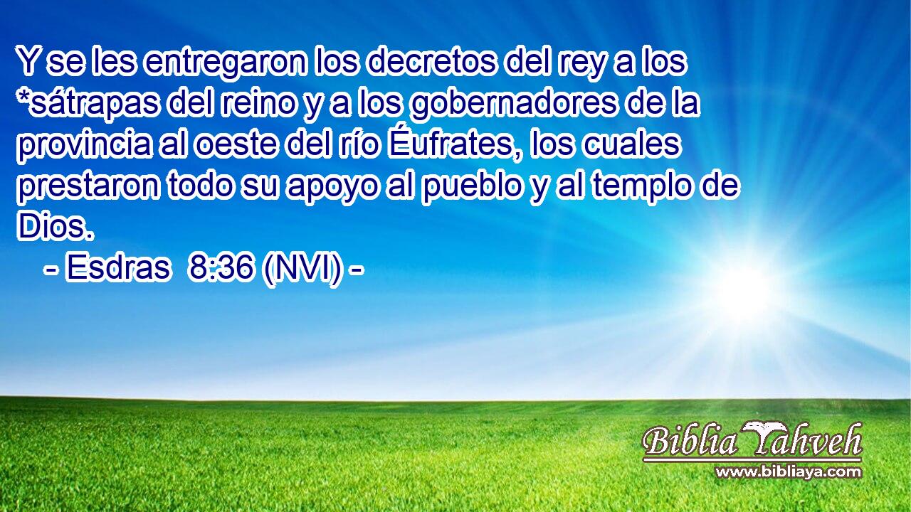  Y se les entregaron los decretos del rey a los *sátrapas del reino y a los gobernadores de la provincia al oeste del río Éufrates, los cuales prestaron todo su apoyo al pueblo y al templo de Dios. 