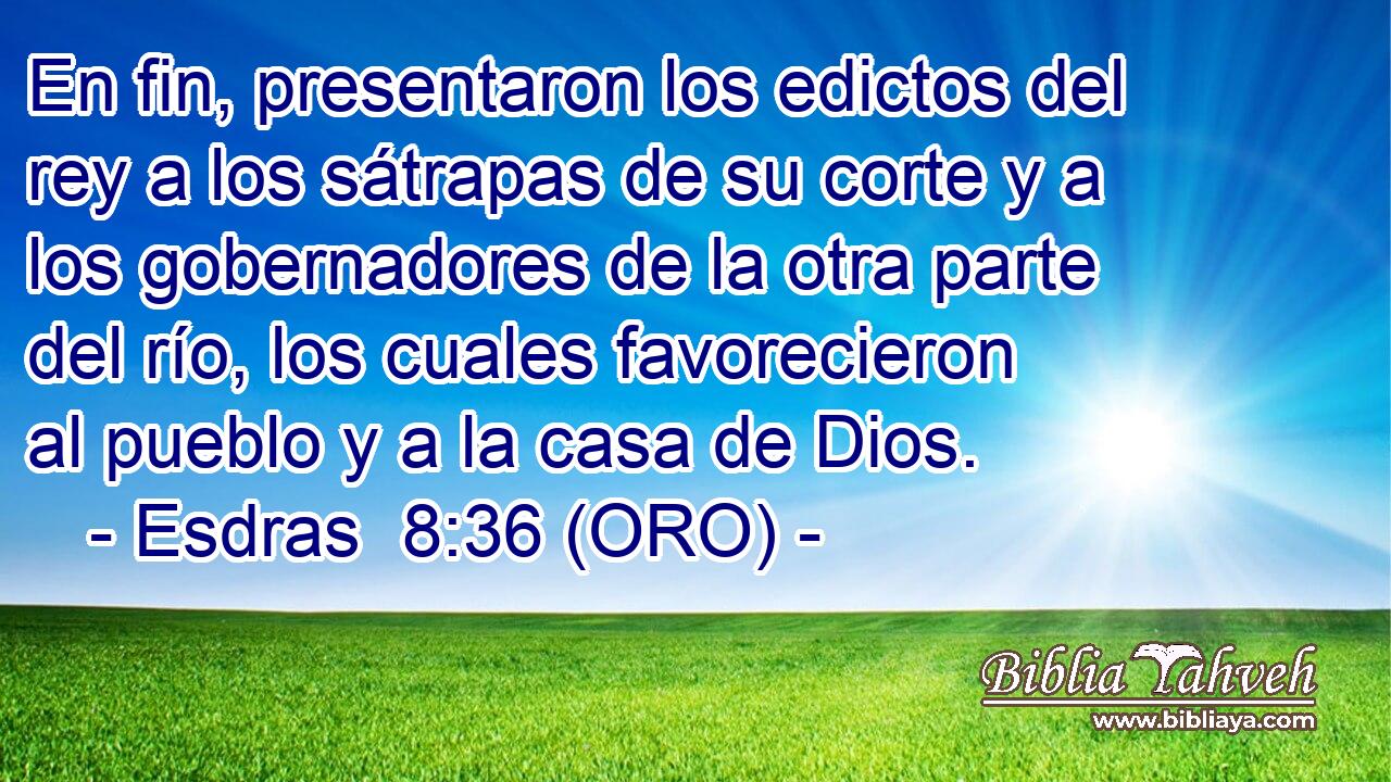  En fin, presentaron los edictos del rey a los sátrapas de su corte y a los gobernadores de la otra parte del río, los cuales favorecieron al pueblo y a la casa de Dios. 