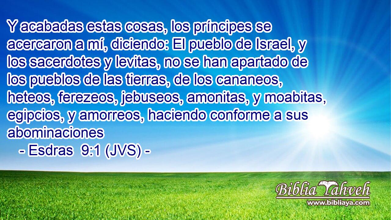 Y acabadas estas cosas, los príncipes se acercaron a mí, diciendo: El pueblo de Israel, y los sacerdotes y levitas, no se han apartado de los pueblos de las tierras, de los cananeos, heteos, ferezeos, jebuseos, amonitas, y moabitas, egipcios, y amorreos, haciendo conforme a sus abominaciones