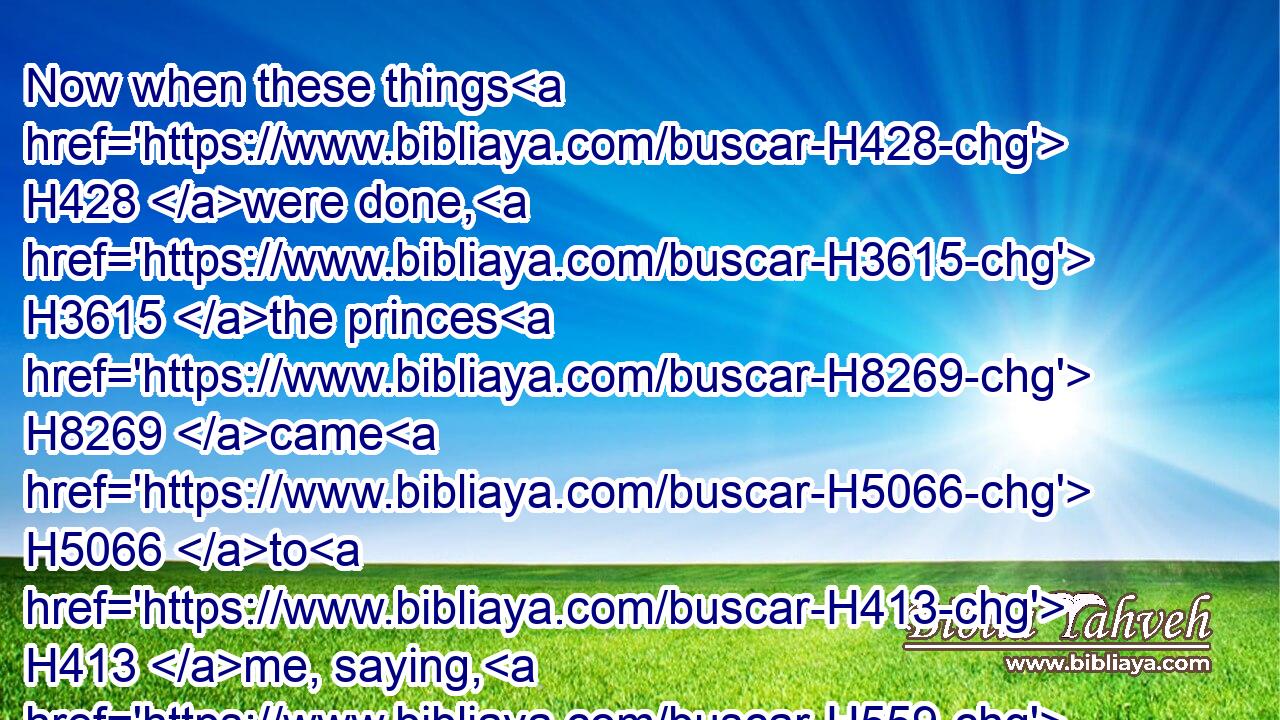 Now when these things H428 were done, H3615 the princes H8269 came H5066 to H413 me, saying, H559 The people H5971 of Israel, H3478 and the priests, H3548 and the Levites, H3881 have not H3808 separated themselves H914 from the people H4480  H5971 of the lands, H776 doing according to their abominations, H8441 even of the Canaanites, H3669 the Hittites, H2850 the Perizzites, H6522 the Jebusites, H2983 the Ammonites, H5984 the Moabites, H4125 the Egyptians, H4713 and the Amorites.H567