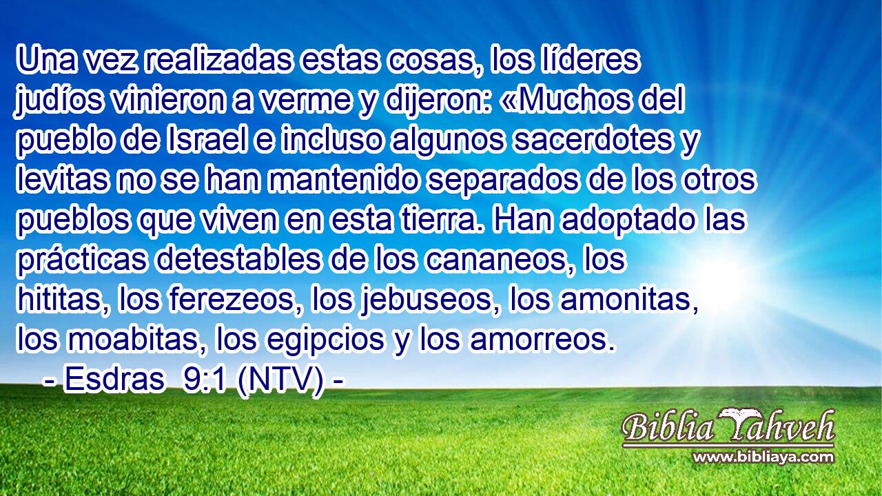 Una vez realizadas estas cosas, los líderes judíos vinieron a verme y dijeron: «Muchos del pueblo de Israel e incluso algunos sacerdotes y levitas no se han mantenido separados de los otros pueblos que viven en esta tierra. Han adoptado las prácticas detestables de los cananeos, los hititas, los ferezeos, los jebuseos, los amonitas, los moabitas, los egipcios y los amorreos.