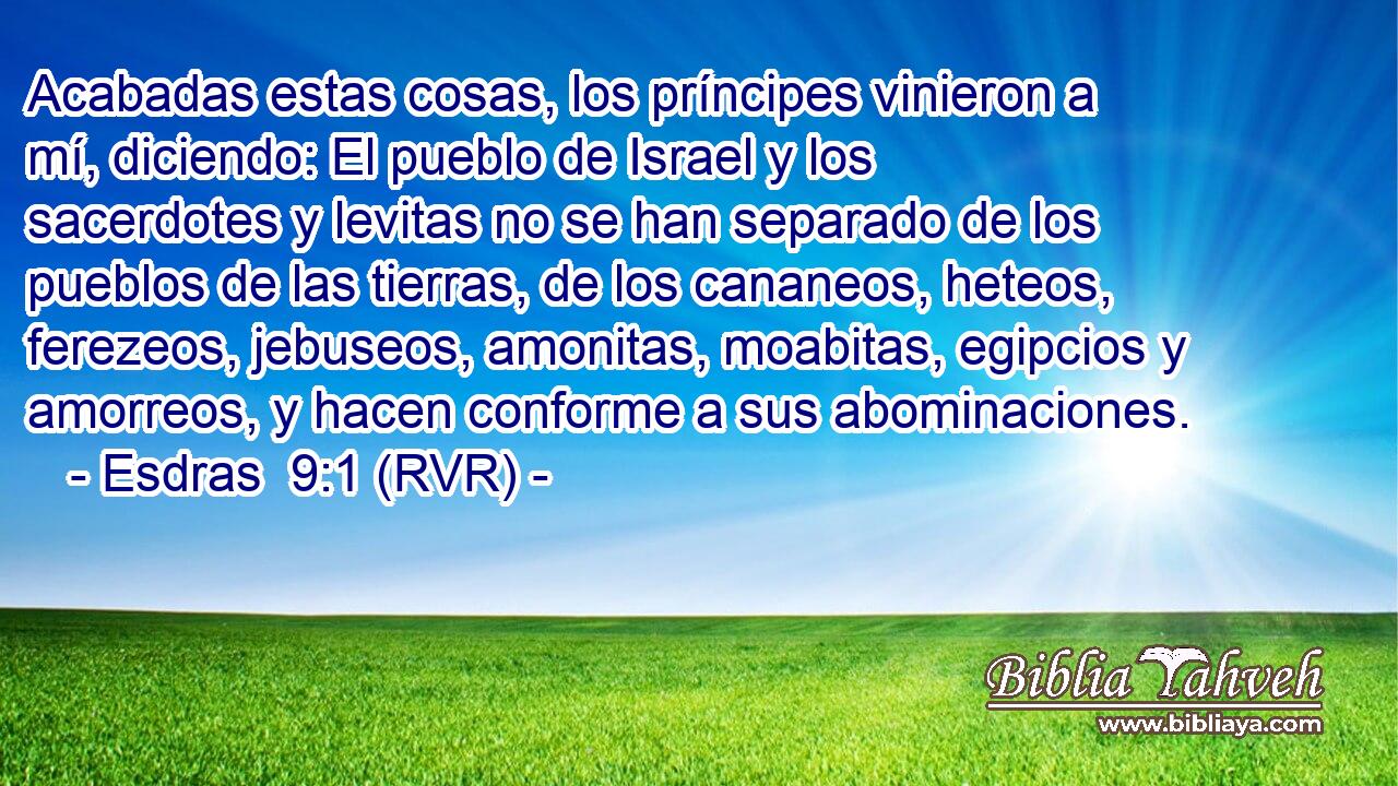 Acabadas estas cosas, los príncipes vinieron a mí, diciendo: El pueblo de Israel y los sacerdotes y levitas no se han separado de los pueblos de las tierras, de los cananeos, heteos, ferezeos, jebuseos, amonitas, moabitas, egipcios y amorreos, y hacen conforme a sus abominaciones.